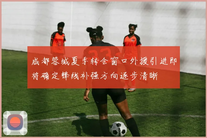 成都蓉城夏季转会窗口外援引进即将确定锋线补强方向逐步清晰