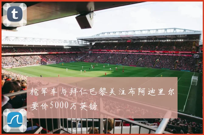 枪军车与拜仁巴黎关注布阿迪里尔要价5000万英镑