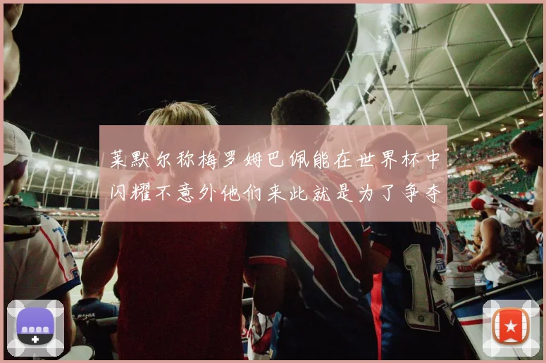 莱默尔称梅罗姆巴佩能在世界杯中闪耀不意外他们来此就是为了争夺最佳球员