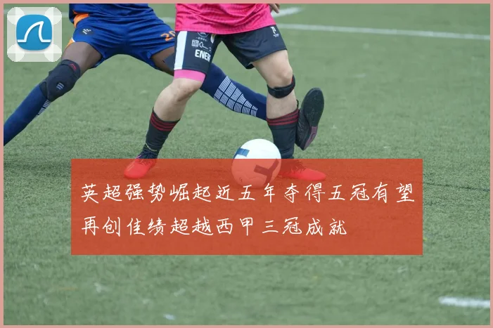英超强势崛起近五年夺得五冠有望再创佳绩超越西甲三冠成就