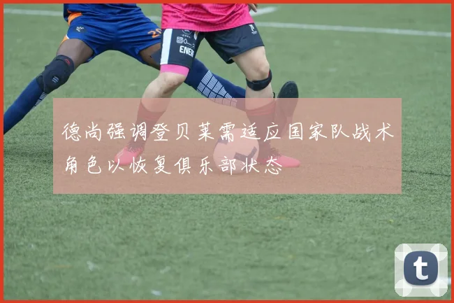 德尚强调登贝莱需适应国家队战术角色以恢复俱乐部状态