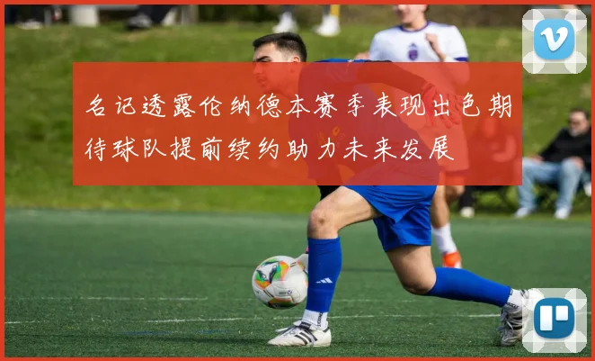名记透露伦纳德本赛季表现出色期待球队提前续约助力未来发展