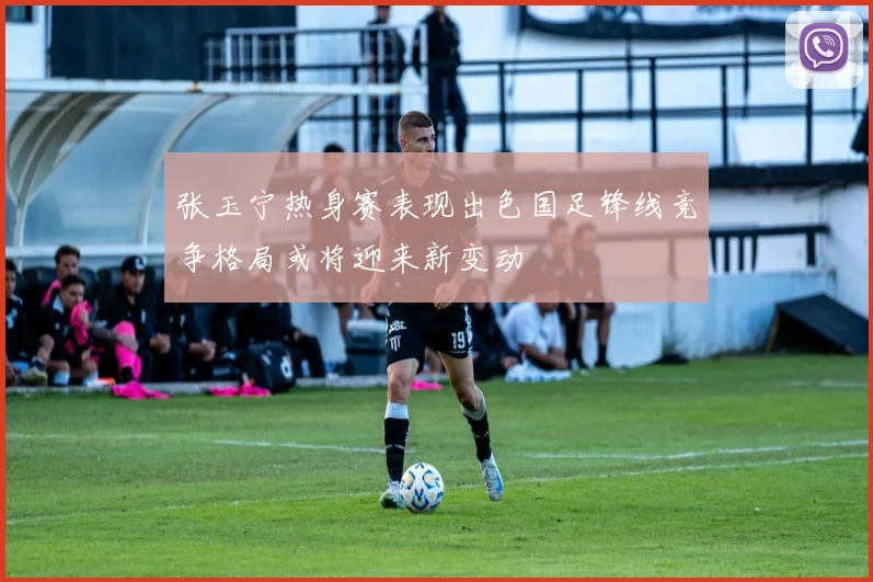 张玉宁热身赛表现出色国足锋线竞争格局或将迎来新变动