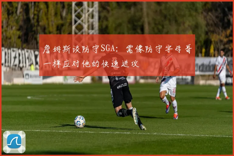 詹姆斯谈防守SGA：需像防守字母哥一样应对他的快速进攻