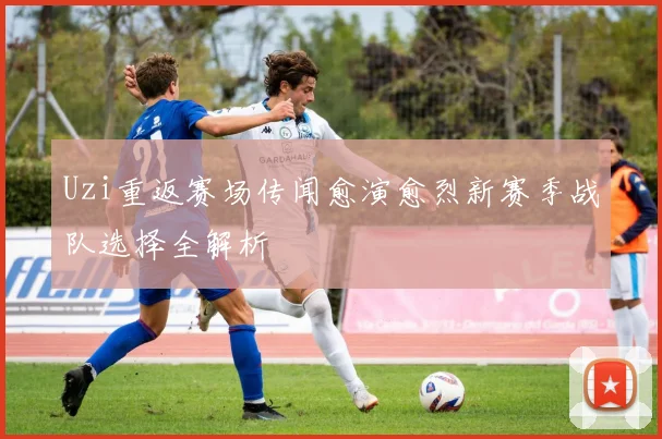 Uzi重返赛场传闻愈演愈烈新赛季战队选择全解析