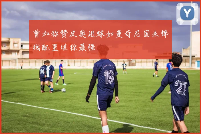 曾加称赞皮奥进球如曼奇尼国米锋线配置堪称最强