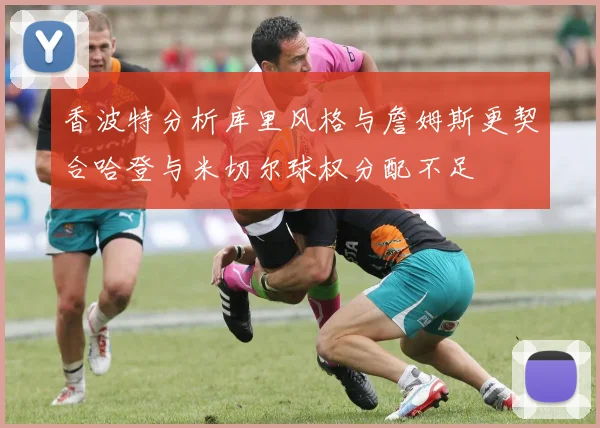 香波特分析库里风格与詹姆斯更契合哈登与米切尔球权分配不足