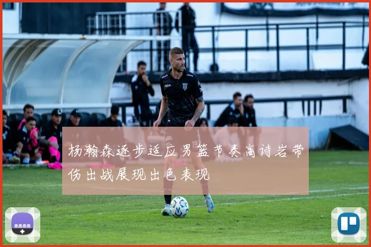 杨瀚森逐步适应男篮节奏高诗岩带伤出战展现出色表现