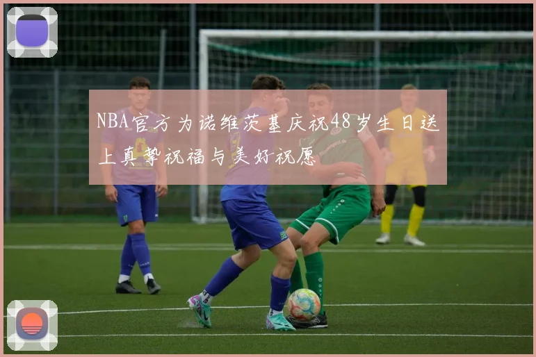 NBA官方为诺维茨基庆祝48岁生日送上真挚祝福与美好祝愿