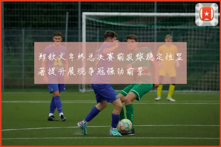 郑钦文年终总决赛前发球稳定性显著提升展现争冠强劲前景