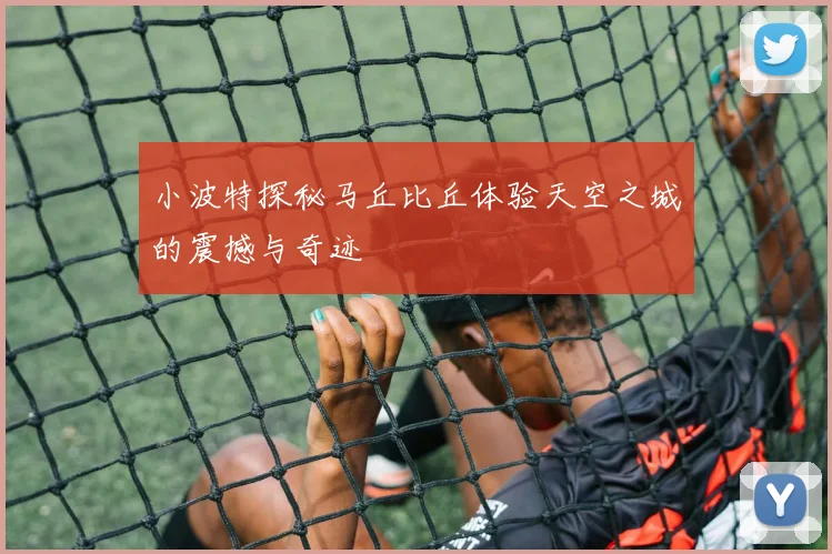 小波特探秘马丘比丘体验天空之城的震撼与奇迹