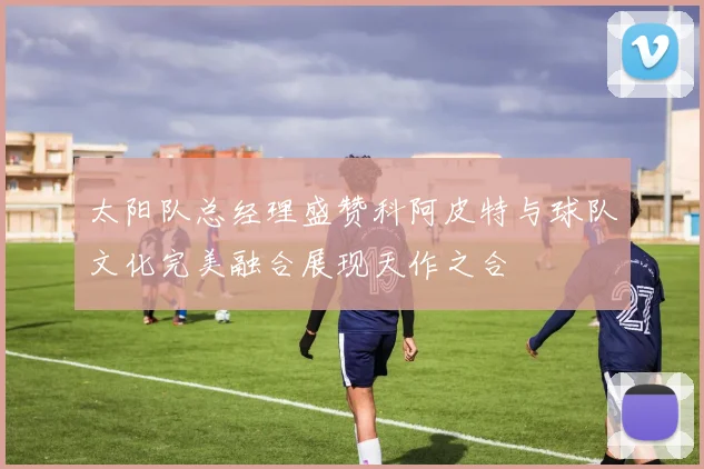 太阳队总经理盛赞科阿皮特与球队文化完美融合展现天作之合
