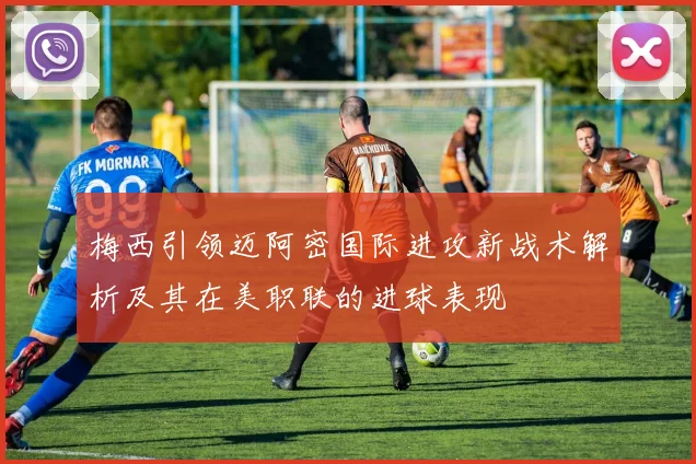 梅西引领迈阿密国际进攻新战术解析及其在美职联的进球表现