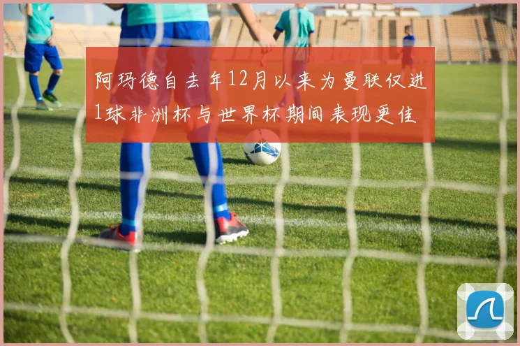 阿玛德自去年12月以来为曼联仅进1球非洲杯与世界杯期间表现更佳