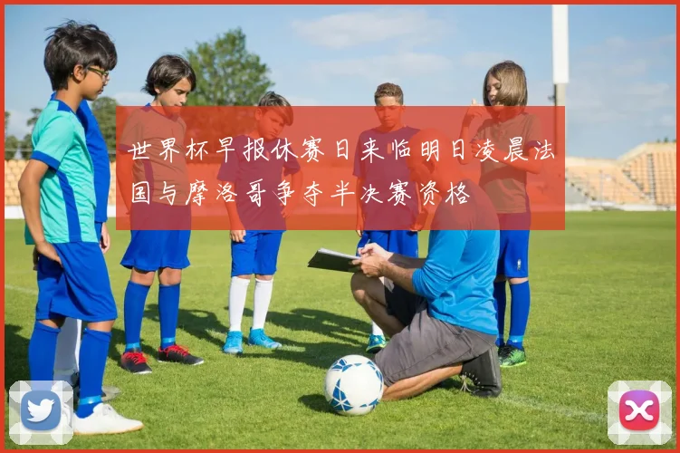世界杯早报休赛日来临明日凌晨法国与摩洛哥争夺半决赛资格