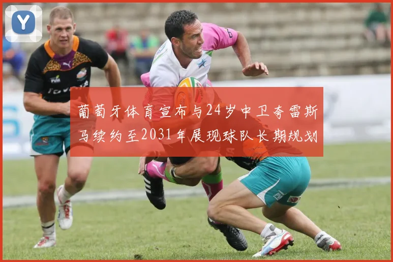 葡萄牙体育宣布与24岁中卫夸雷斯马续约至2031年展现球队长期规划