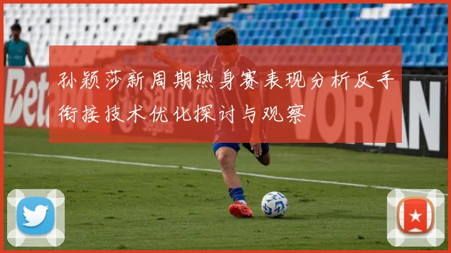 孙颖莎新周期热身赛表现分析反手衔接技术优化探讨与观察