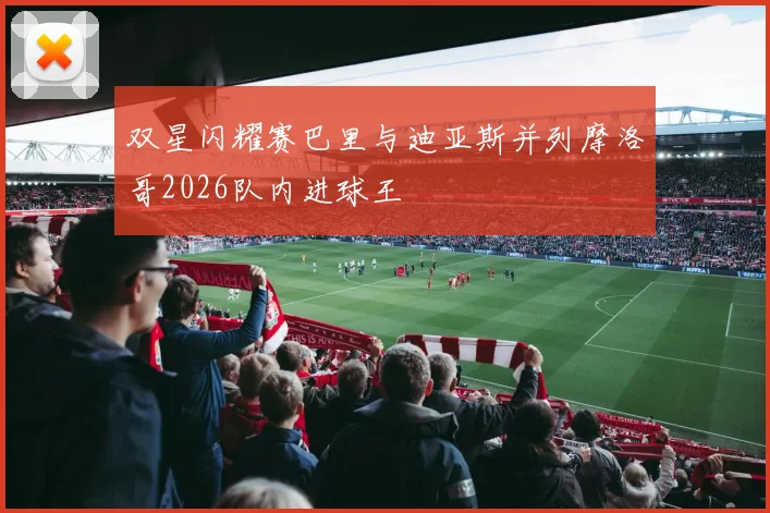 双星闪耀赛巴里与迪亚斯并列摩洛哥2026队内进球王
