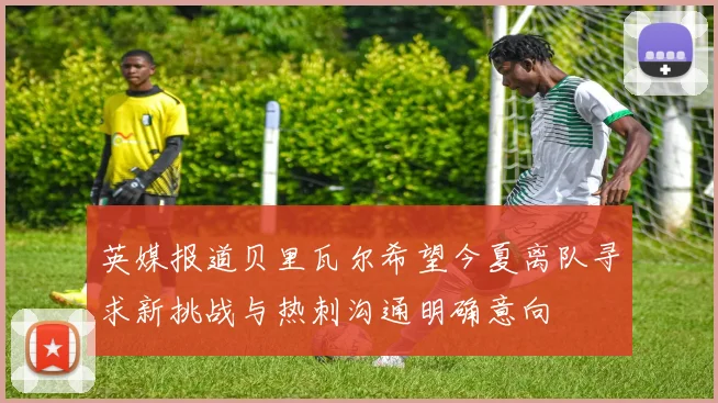英媒报道贝里瓦尔希望今夏离队寻求新挑战与热刺沟通明确意向