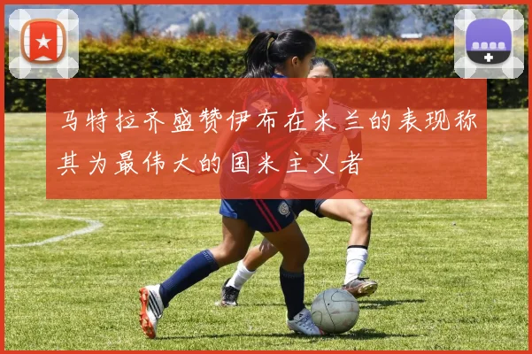 马特拉齐盛赞伊布在米兰的表现称其为最伟大的国米主义者