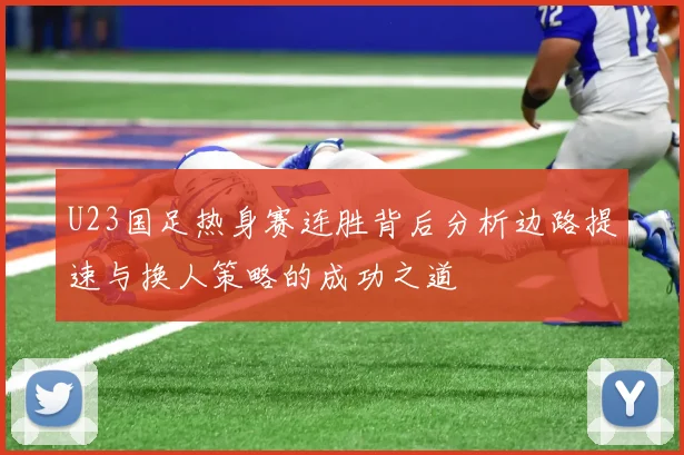 U23国足热身赛连胜背后分析边路提速与换人策略的成功之道
